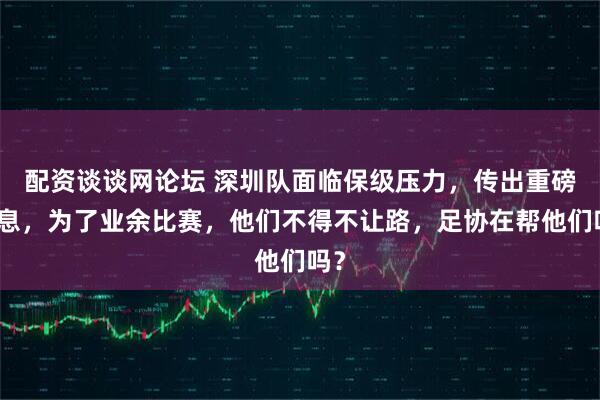 配资谈谈网论坛 深圳队面临保级压力，传出重磅消息，为了业余比赛，他们不得不让路，足协在帮他们吗？